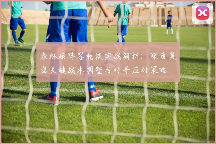 森林狼阵容轮换实战解析：深度复盘关键战术调整与对手应对策略