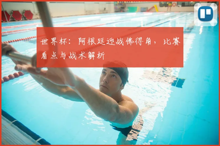 世界杯:阿根廷迎战佛得角,比赛看点与战术解析