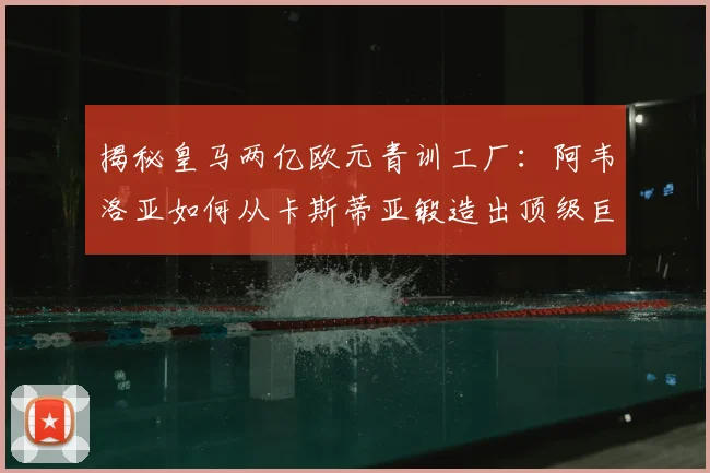 揭秘皇马两亿欧元青训工厂：阿韦洛亚如何从卡斯蒂亚锻造出顶级巨星