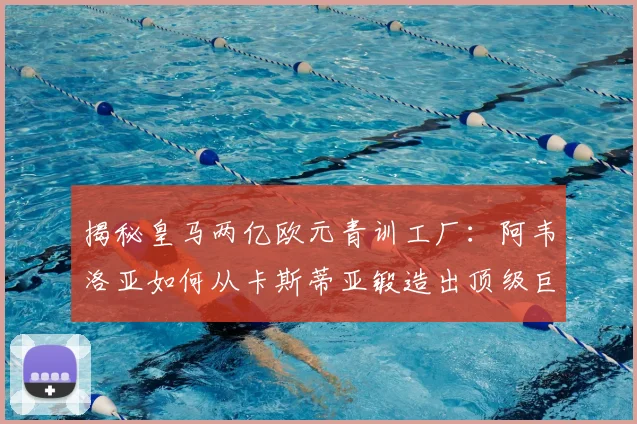 揭秘皇马两亿欧元青训工厂:阿韦洛亚如何从卡斯蒂亚锻造出顶级巨星