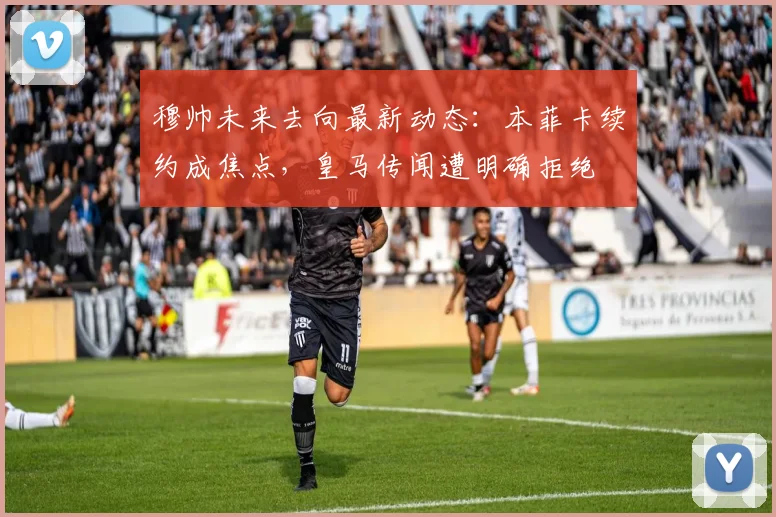 穆帅未来去向最新动态：本菲卡续约成焦点，皇马传闻遭明确拒绝