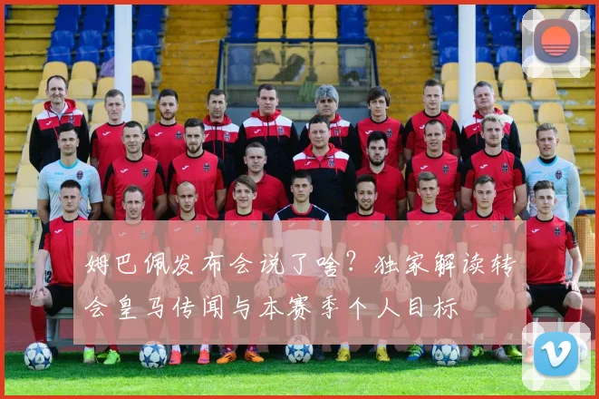 姆巴佩发布会说了啥?独家解读转会皇马传闻与本赛季个人目标