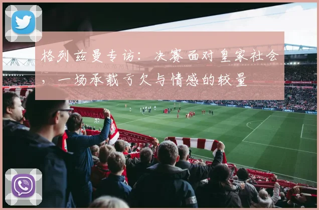 格列兹曼专访:决赛面对皇家社会,一场承载亏欠与情感的较量