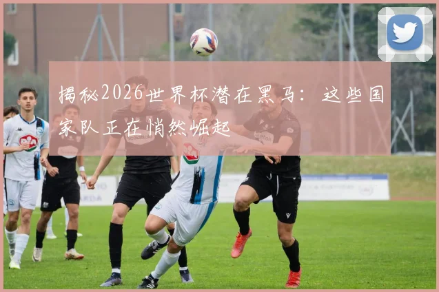 揭秘2026世界杯潜在黑马：这些国家队正在悄然崛起