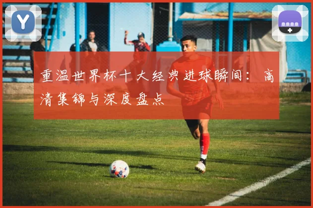 重温世界杯十大经典进球瞬间：高清集锦与深度盘点