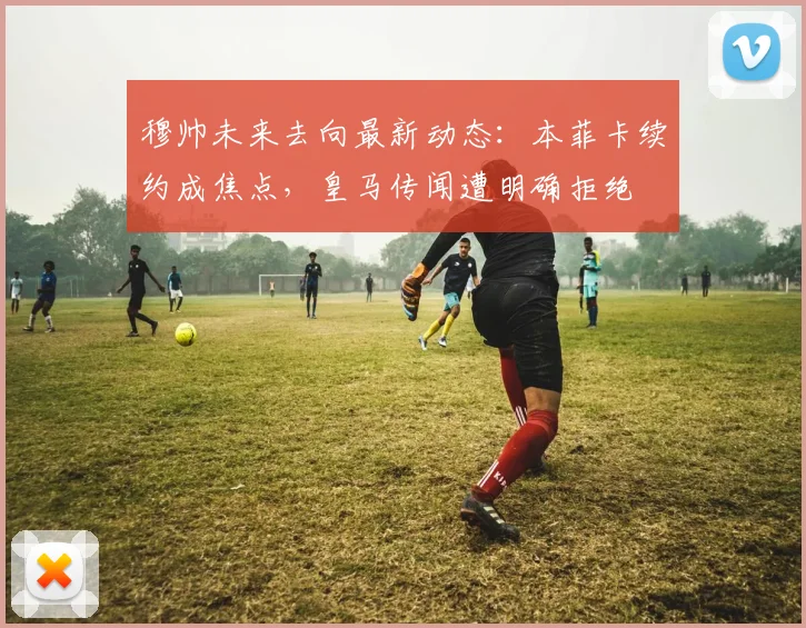 穆帅未来去向最新动态:本菲卡续约成焦点,皇马传闻遭明确拒绝