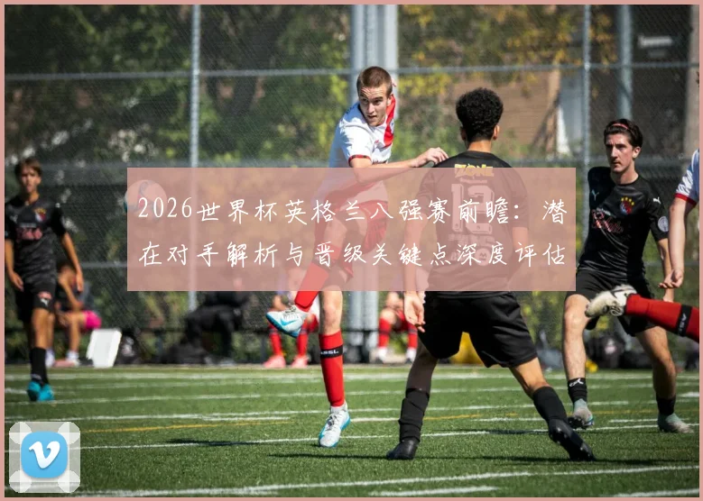 2026世界杯英格兰八强赛前瞻：潜在对手解析与晋级关键点深度评估