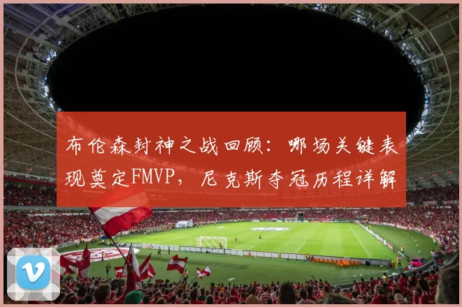 布伦森封神之战回顾：哪场关键表现奠定FMVP，尼克斯夺冠历程详解