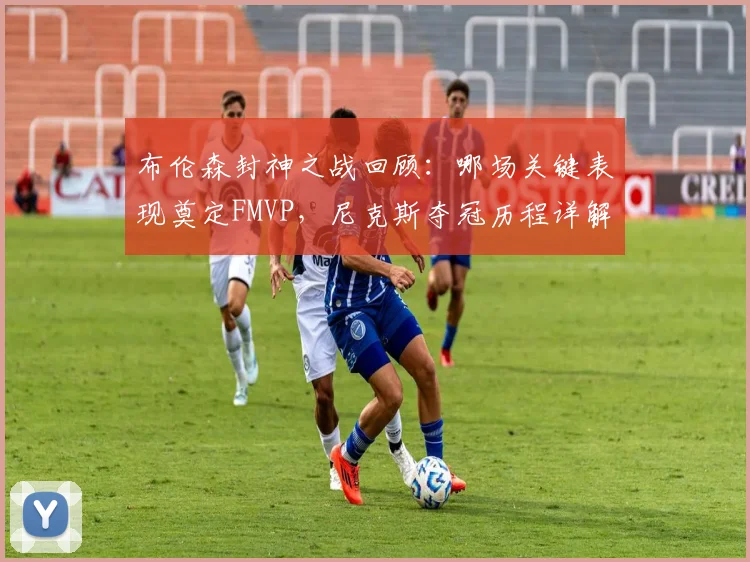 布伦森封神之战回顾:哪场关键表现奠定FMVP,尼克斯夺冠历程详解